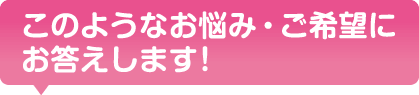 このようなお悩み、ご希望にお答えします！